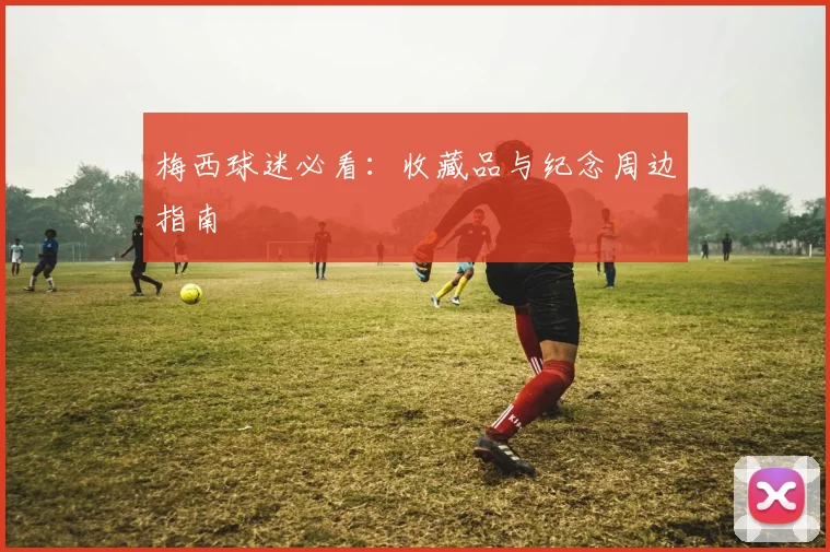 梅西球迷必看：收藏品与纪念周边指南