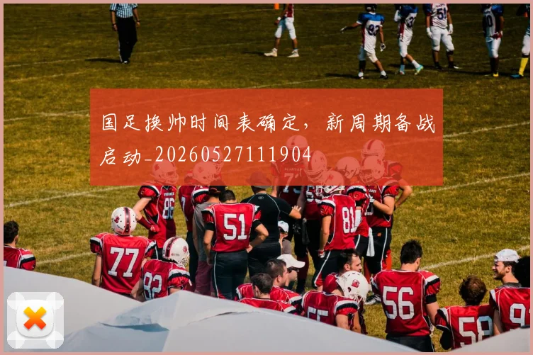 国足换帅时间表确定，新周期备战启动_20260527111904