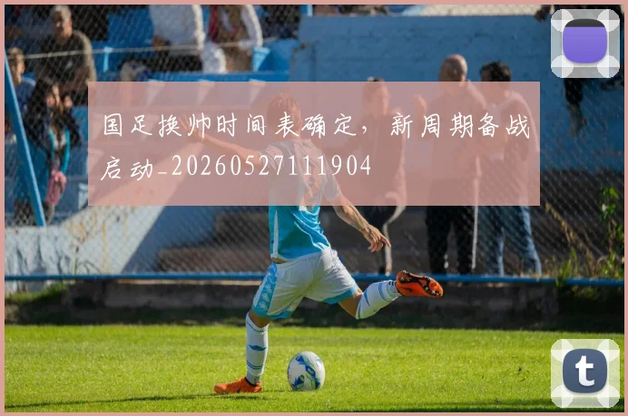 国足换帅时间表确定，新周期备战启动_20260527111904