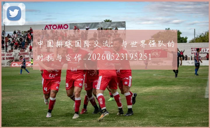 中国排球国际交流：与世界强队的对抗与合作_20260523195251