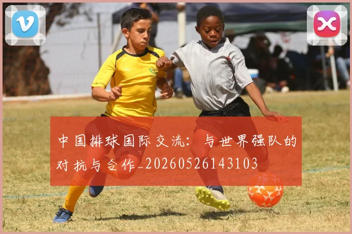 中国排球国际交流：与世界强队的对抗与合作_20260526143103
