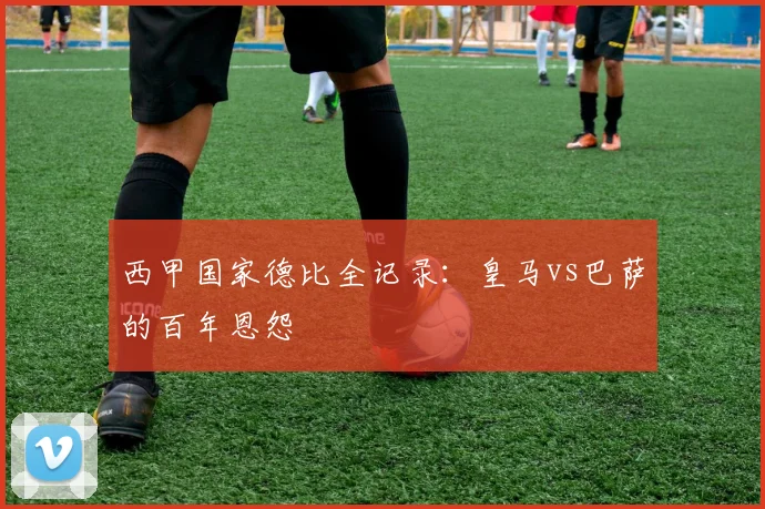 西甲国家德比全记录：皇马vs巴萨的百年恩怨